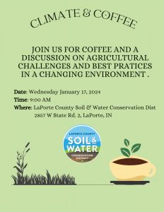 Climate and Coffee JOIN US FOR COFFEE AND ADISCUSSION ON AGRICULTURALCHALLENGES AND BEST PRATICESIN A CHANGING ENVIRONMENT . Date : Wednesday January 17, 2024 Time : 9:00 AM Where : LaPorte County Soil & Water Conservation Dist 2857 W State Rd. 2, LaPorte, IN